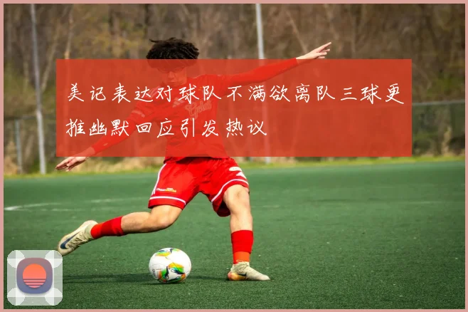 美记表达对球队不满欲离队三球更推幽默回应引发热议