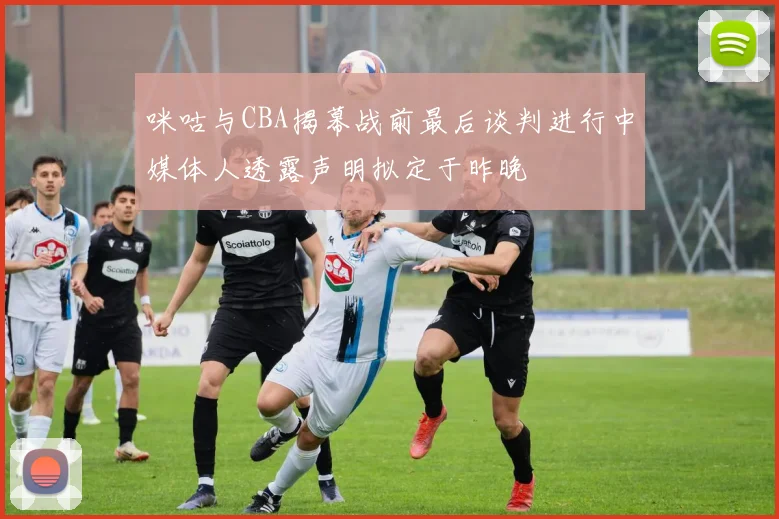 咪咕与CBA揭幕战前最后谈判进行中媒体人透露声明拟定于昨晚