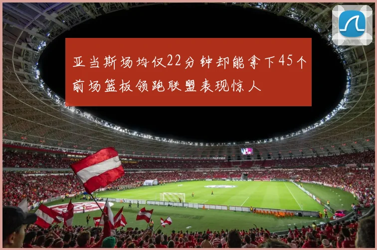 亚当斯场均仅22分钟却能拿下45个前场篮板领跑联盟表现惊人