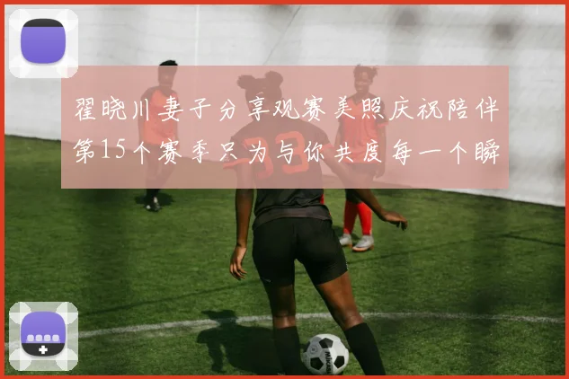 翟晓川妻子分享观赛美照庆祝陪伴第15个赛季只为与你共度每一个瞬间