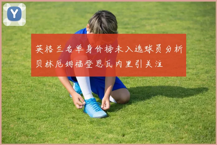英格兰名单身价榜未入选球员分析贝林厄姆福登恩瓦内里引关注