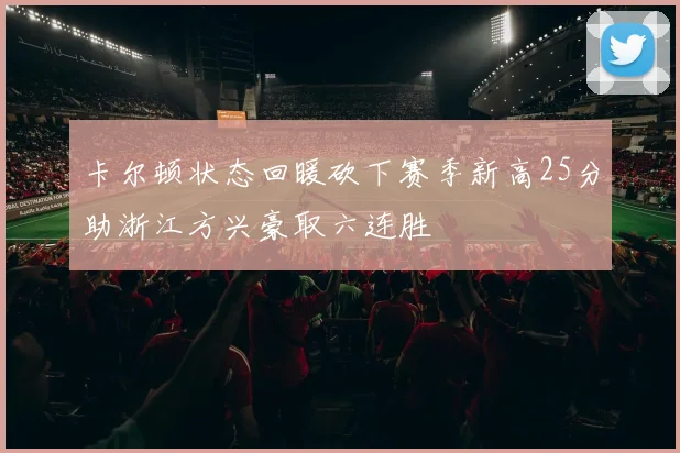 卡尔顿状态回暖砍下赛季新高25分助浙江方兴豪取六连胜
