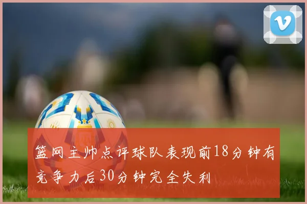 篮网主帅点评球队表现前18分钟有竞争力后30分钟完全失利