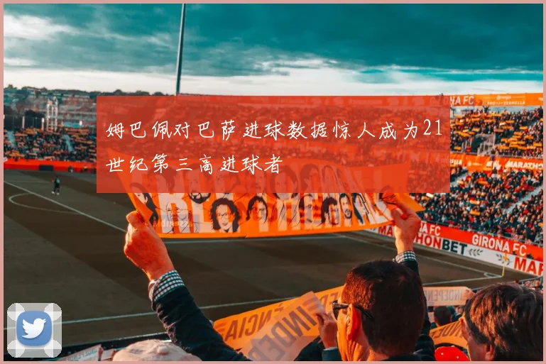 姆巴佩对巴萨进球数据惊人成为21世纪第三高进球者
