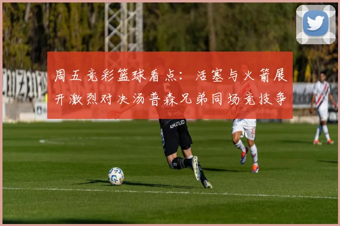 周五竞彩篮球看点：活塞与火箭展开激烈对决汤普森兄弟同场竞技争夺荣耀