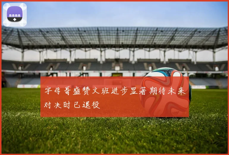 字母哥盛赞文班进步显著期待未来对决时已退役