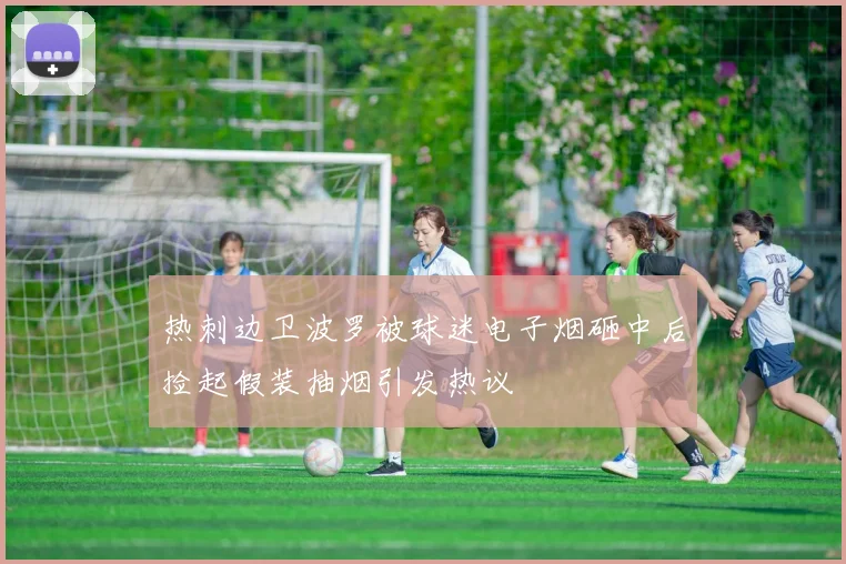 热刺边卫波罗被球迷电子烟砸中后捡起假装抽烟引发热议