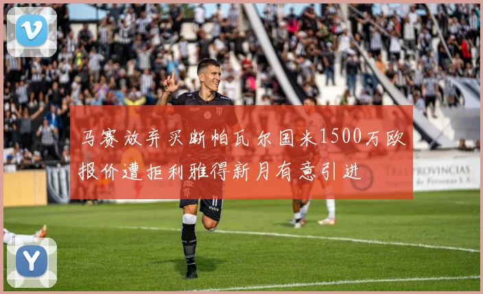 马赛放弃买断帕瓦尔国米1500万欧报价遭拒利雅得新月有意引进