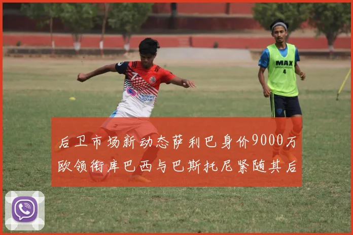 后卫市场新动态萨利巴身价9000万欧领衔库巴西与巴斯托尼紧随其后
