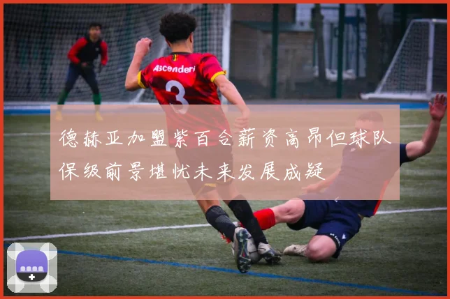 德赫亚加盟紫百合薪资高昂但球队保级前景堪忧未来发展成疑