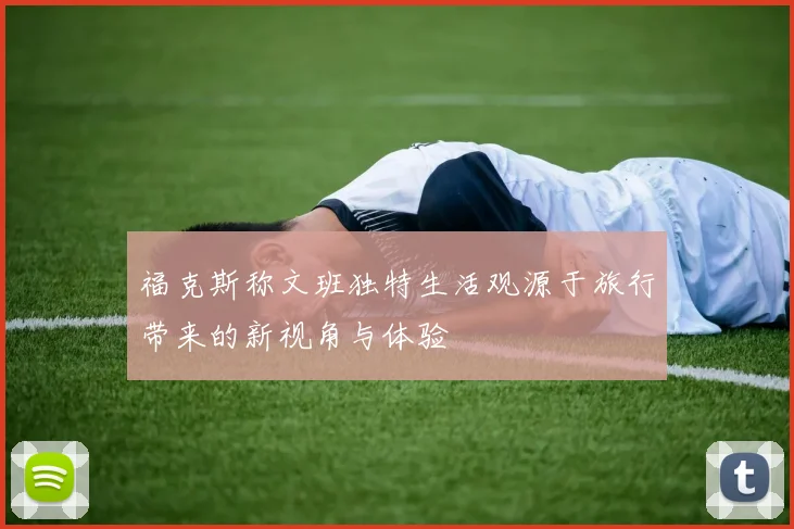 福克斯称文班独特生活观源于旅行带来的新视角与体验