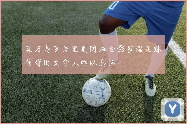 莱万与罗马里奥同框合影重温足球传奇时刻令人难以忘怀
