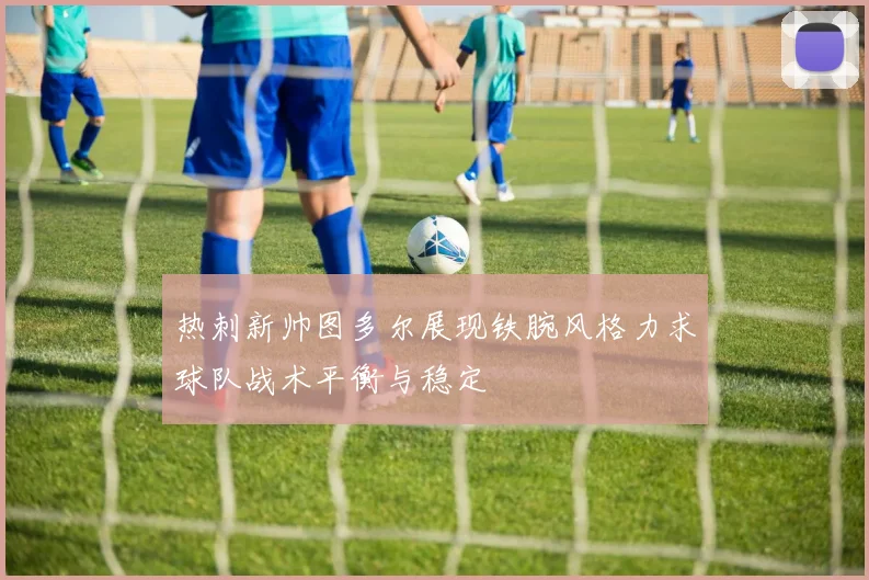 热刺新帅图多尔展现铁腕风格力求球队战术平衡与稳定