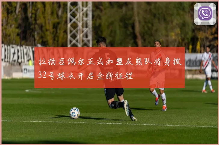拉扬吕佩尔正式加盟灰熊队将身披32号球衣开启全新征程