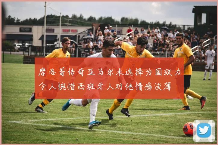 摩洛哥传奇亚马尔未选择为国效力令人惋惜西班牙人对他情感淡薄