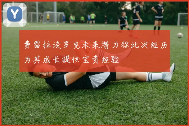 费雷拉谈罗克未来潜力称此次经历为其成长提供宝贵经验