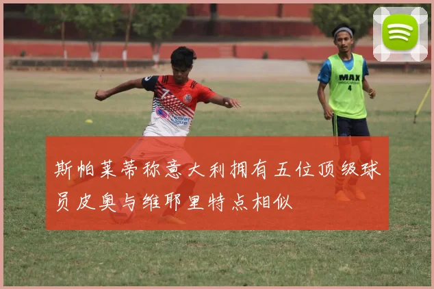 斯帕莱蒂称意大利拥有五位顶级球员皮奥与维耶里特点相似