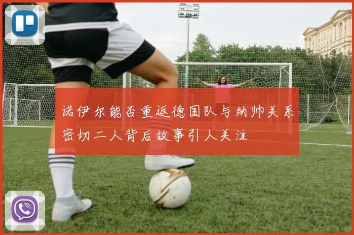 诺伊尔能否重返德国队与纳帅关系密切二人背后故事引人关注