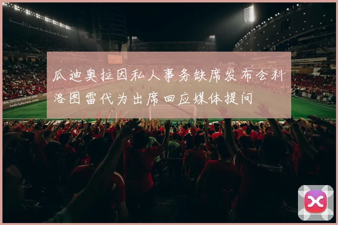 瓜迪奥拉因私人事务缺席发布会科洛图雷代为出席回应媒体提问