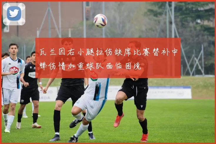 瓦兰因右小腿拉伤缺席比赛替补中锋伤情加重球队面临困境