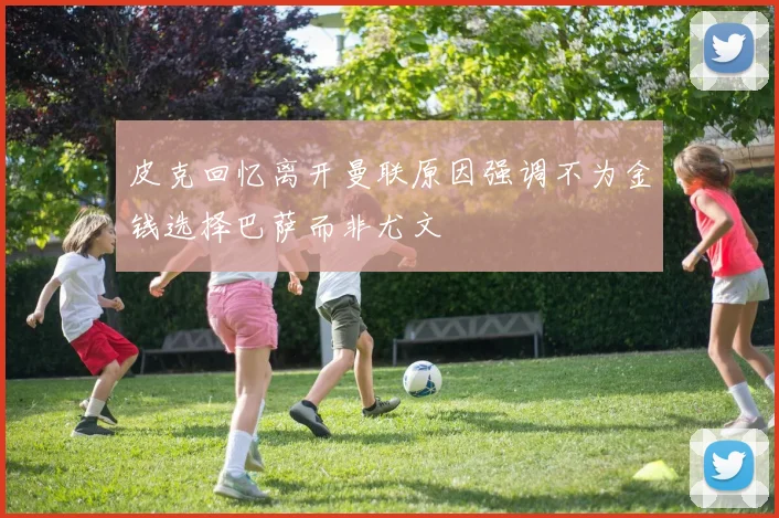 皮克回忆离开曼联原因强调不为金钱选择巴萨而非尤文