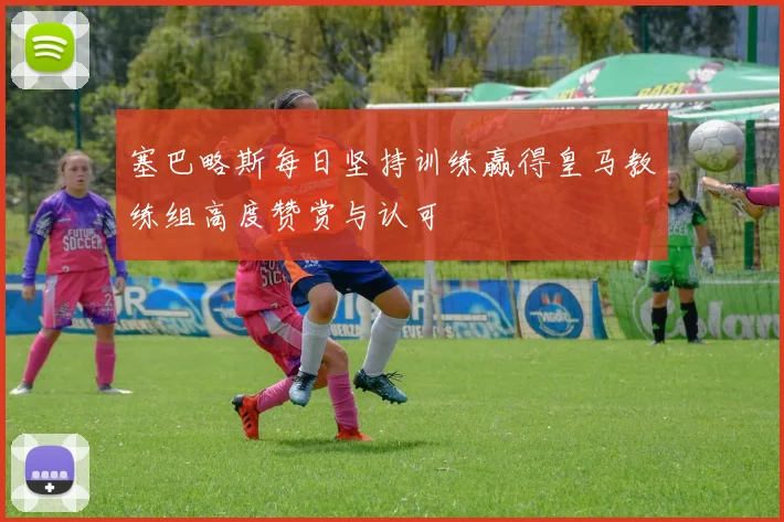 塞巴略斯每日坚持训练赢得皇马教练组高度赞赏与认可