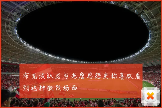 布克谈狄龙与老詹恩怨史称喜欢看到这种激烈场面