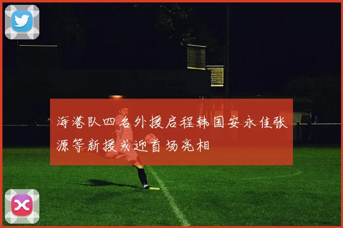海港队四名外援启程韩国安永佳张源等新援或迎首场亮相