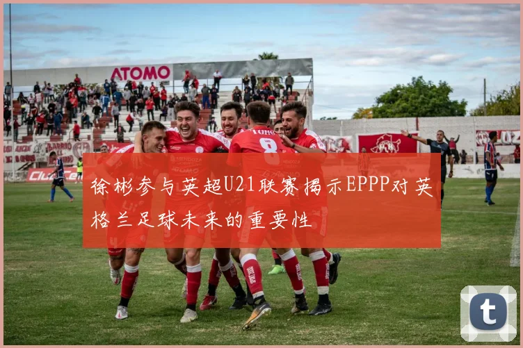 徐彬参与英超U21联赛揭示EPPP对英格兰足球未来的重要性