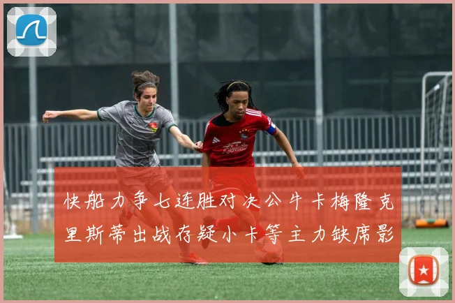 快船力争七连胜对决公牛卡梅隆克里斯蒂出战存疑小卡等主力缺席影响比赛走势