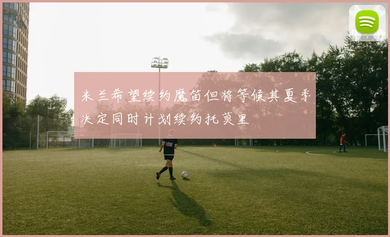 米兰希望续约魔笛但将等候其夏季决定同时计划续约托莫里