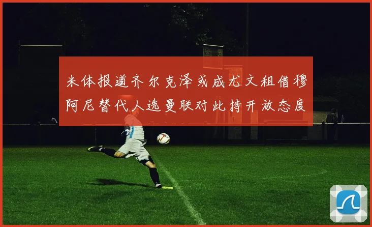 米体报道齐尔克泽或成尤文租借穆阿尼替代人选曼联对此持开放态度