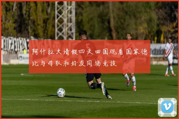 阿什拉夫请假四天回国观看国家德比与母队和好友同场竞技