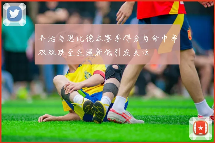 乔治与恩比德本赛季得分与命中率双双跌至生涯新低引发关注