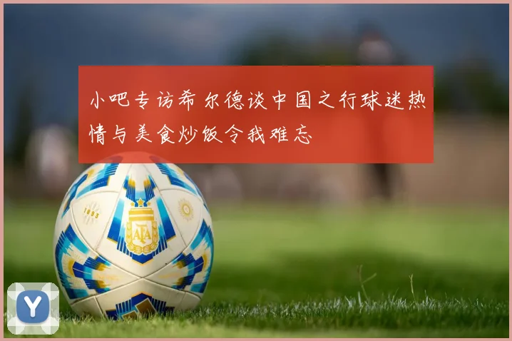 小吧专访希尔德谈中国之行球迷热情与美食炒饭令我难忘