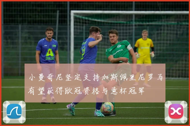 小曼奇尼坚定支持加斯佩里尼罗马有望获得欧冠资格与意杯冠军