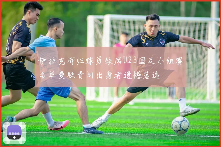 伊拉克海归球员缺席U23国足小组赛名单曼联青训出身者遗憾落选