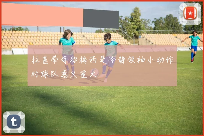 拉基蒂奇称梅西是冷静领袖小动作对球队意义重大