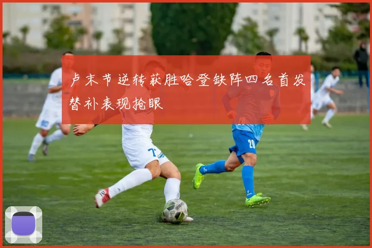 卢末节逆转获胜哈登缺阵四名首发替补表现抢眼