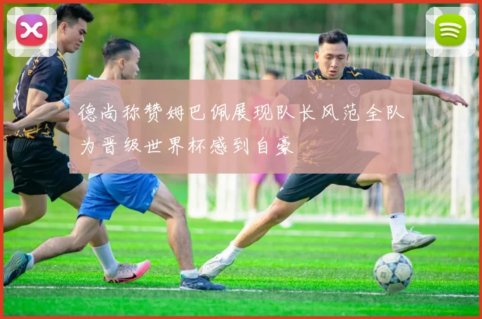 德尚称赞姆巴佩展现队长风范全队为晋级世界杯感到自豪