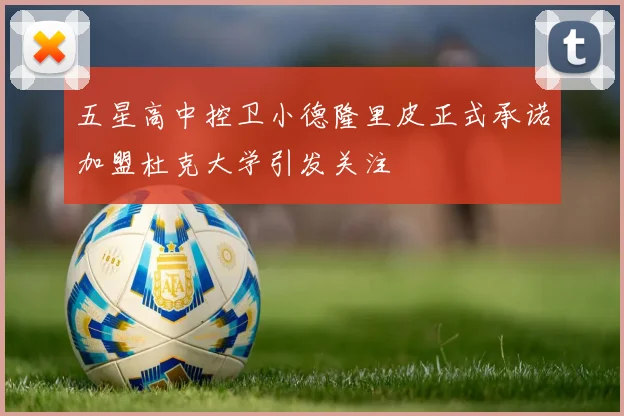 五星高中控卫小德隆里皮正式承诺加盟杜克大学引发关注