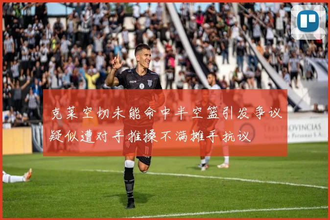 克莱空切未能命中半空篮引发争议疑似遭对手推搡不满摊手抗议